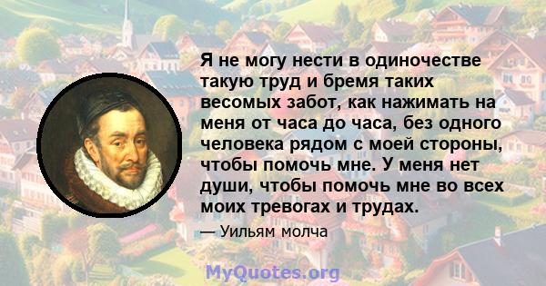 Я не могу нести в одиночестве такую ​​труд и бремя таких весомых забот, как нажимать на меня от часа до часа, без одного человека рядом с моей стороны, чтобы помочь мне. У меня нет души, чтобы помочь мне во всех моих