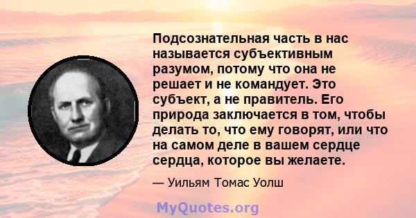 Подсознательная часть в нас называется субъективным разумом, потому что она не решает и не командует. Это субъект, а не правитель. Его природа заключается в том, чтобы делать то, что ему говорят, или что на самом деле в 