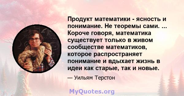 Продукт математики - ясность и понимание. Не теоремы сами. ... Короче говоря, математика существует только в живом сообществе математиков, которое распространяет понимание и вдыхает жизнь в идеи как старые, так и новые.