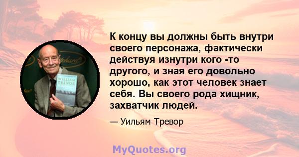 К концу вы должны быть внутри своего персонажа, фактически действуя изнутри кого -то другого, и зная его довольно хорошо, как этот человек знает себя. Вы своего рода хищник, захватчик людей.