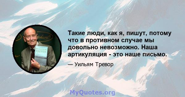 Такие люди, как я, пишут, потому что в противном случае мы довольно невозможно. Наша артикуляция - это наше письмо.