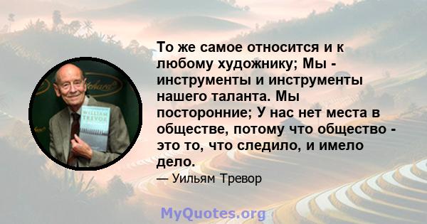 То же самое относится и к любому художнику; Мы - инструменты и инструменты нашего таланта. Мы посторонние; У нас нет места в обществе, потому что общество - это то, что следило, и имело дело.