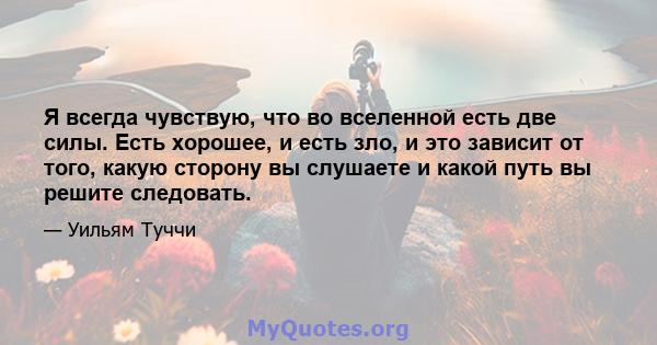 Я всегда чувствую, что во вселенной есть две силы. Есть хорошее, и есть зло, и это зависит от того, какую сторону вы слушаете и какой путь вы решите следовать.