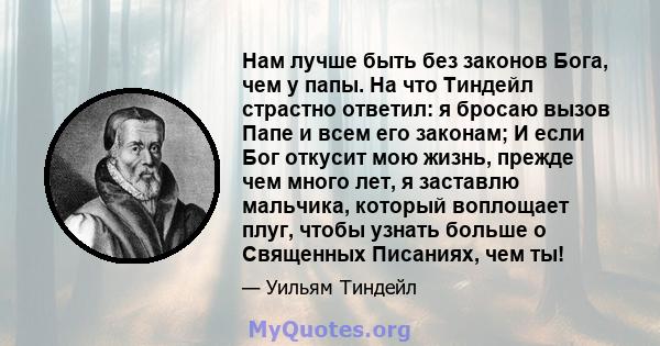 Нам лучше быть без законов Бога, чем у папы. На что Тиндейл страстно ответил: я бросаю вызов Папе и всем его законам; И если Бог откусит мою жизнь, прежде чем много лет, я заставлю мальчика, который воплощает плуг,