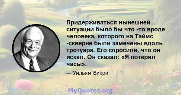 Придерживаться нынешней ситуации было бы что -то вроде человека, которого на Таймс -скверне были замечены вдоль тротуара. Его спросили, что он искал. Он сказал: «Я потерял часы».