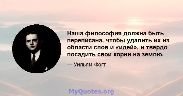 Наша философия должна быть переписана, чтобы удалить их из области слов и «идей», и твердо посадить свои корни на землю.