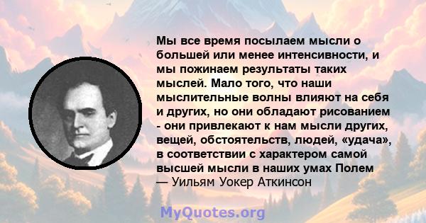 Мы все время посылаем мысли о большей или менее интенсивности, и мы пожинаем результаты таких мыслей. Мало того, что наши мыслительные волны влияют на себя и других, но они обладают рисованием - они привлекают к нам