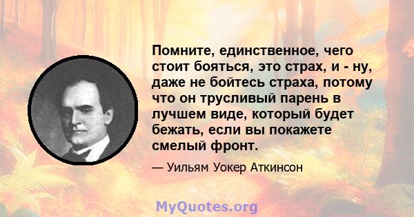 Помните, единственное, чего стоит бояться, это страх, и - ну, даже не бойтесь страха, потому что он трусливый парень в лучшем виде, который будет бежать, если вы покажете смелый фронт.