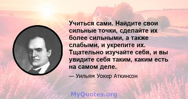 Учиться сами. Найдите свои сильные точки, сделайте их более сильными, а также слабыми, и укрепите их. Тщательно изучайте себя, и вы увидите себя таким, каким есть на самом деле.