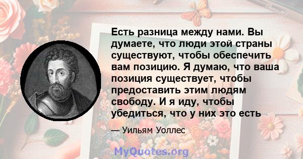 Есть разница между нами. Вы думаете, что люди этой страны существуют, чтобы обеспечить вам позицию. Я думаю, что ваша позиция существует, чтобы предоставить этим людям свободу. И я иду, чтобы убедиться, что у них это