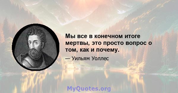 Мы все в конечном итоге мертвы, это просто вопрос о том, как и почему.