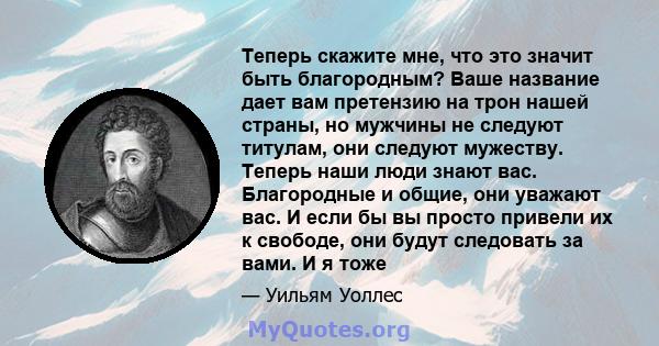 Теперь скажите мне, что это значит быть благородным? Ваше название дает вам претензию на трон нашей страны, но мужчины не следуют титулам, они следуют мужеству. Теперь наши люди знают вас. Благородные и общие, они