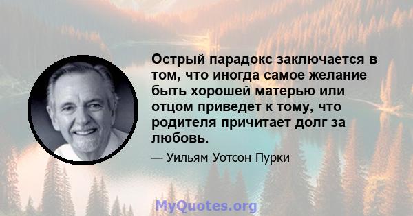 Острый парадокс заключается в том, что иногда самое желание быть хорошей матерью или отцом приведет к тому, что родителя причитает долг за любовь.