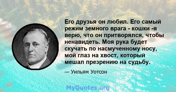 Его друзья он любил. Его самый режим земного врага - кошки -я верю, что он притворялся, чтобы ненавидеть. Моя рука будет скучать по насмученному носу, мой глаз на хвост, который мешал презрению на судьбу.