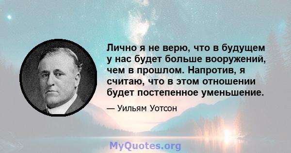 Лично я не верю, что в будущем у нас будет больше вооружений, чем в прошлом. Напротив, я считаю, что в этом отношении будет постепенное уменьшение.