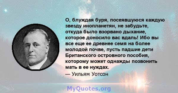 О, блуждая буря, посеявшуюся каждую звезду инопланетян, не забудьте, откуда было взорвано дыхание, которое доносило вас вдаль! Ибо вы все еще ее древнее семя на более молодой почве, пусть падшие дети Британского