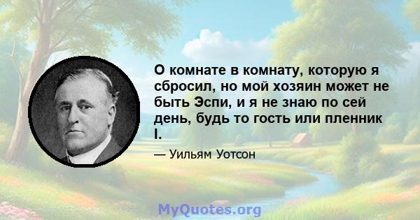 О комнате в комнату, которую я сбросил, но мой хозяин может не быть Эспи, и я не знаю по сей день, будь то гость или пленник I.