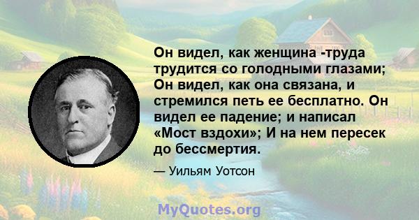 Он видел, как женщина -труда трудится со голодными глазами; Он видел, как она связана, и стремился петь ее бесплатно. Он видел ее падение; и написал «Мост вздохи»; И на нем пересек до бессмертия.