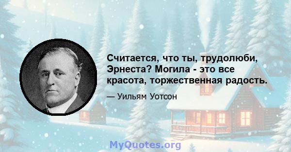 Считается, что ты, трудолюби, Эрнеста? Могила - это все красота, торжественная радость.