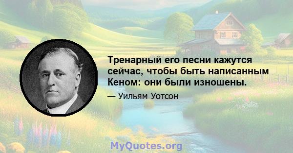 Тренарный его песни кажутся сейчас, чтобы быть написанным Кеном: они были изношены.