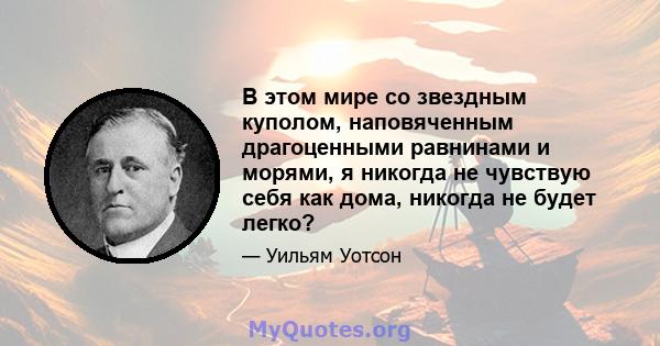 В этом мире со звездным куполом, наповяченным драгоценными равнинами и морями, я никогда не чувствую себя как дома, никогда не будет легко?