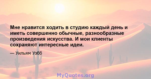 Мне нравится ходить в студию каждый день и иметь совершенно обычные, разнообразные произведения искусства. И мои клиенты сохраняют интересные идеи.