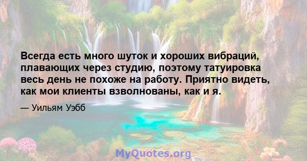 Всегда есть много шуток и хороших вибраций, плавающих через студию, поэтому татуировка весь день не похоже на работу. Приятно видеть, как мои клиенты взволнованы, как и я.