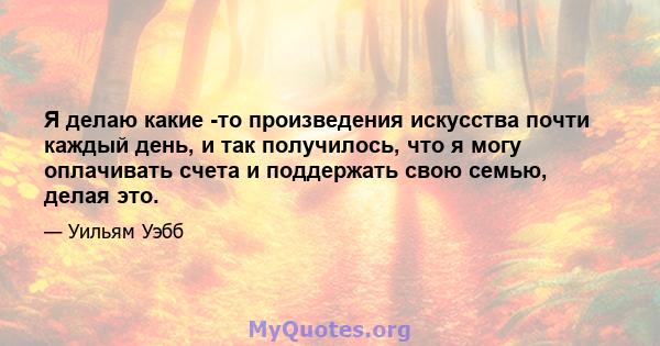 Я делаю какие -то произведения искусства почти каждый день, и так получилось, что я могу оплачивать счета и поддержать свою семью, делая это.