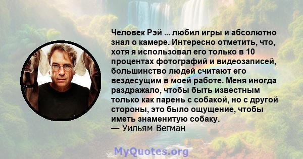 Человек Рэй ... любил игры и абсолютно знал о камере. Интересно отметить, что, хотя я использовал его только в 10 процентах фотографий и видеозаписей, большинство людей считают его вездесущим в моей работе. Меня иногда