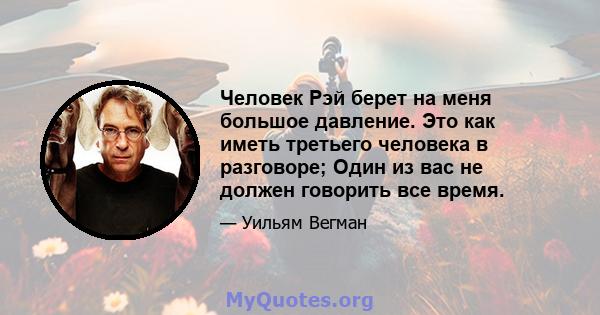 Человек Рэй берет на меня большое давление. Это как иметь третьего человека в разговоре; Один из вас не должен говорить все время.