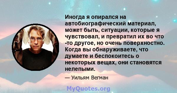 Иногда я опирался на автобиографический материал, может быть, ситуации, которые я чувствовал, и превратил их во что -то другое, но очень поверхностно. Когда вы обнаруживаете, что думаете и беспокоитесь о некоторых