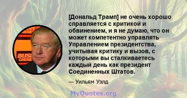 [Дональд Трамп] не очень хорошо справляется с критикой и обвинением, и я не думаю, что он может компетентно управлять Управлением президентства, учитывая критику и вызов, с которыми вы сталкиваетесь каждый день как