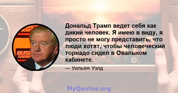 Дональд Трамп ведет себя как дикий человек. Я имею в виду, я просто не могу представить, что люди хотят, чтобы человеческий торнадо сидел в Овальном кабинете.