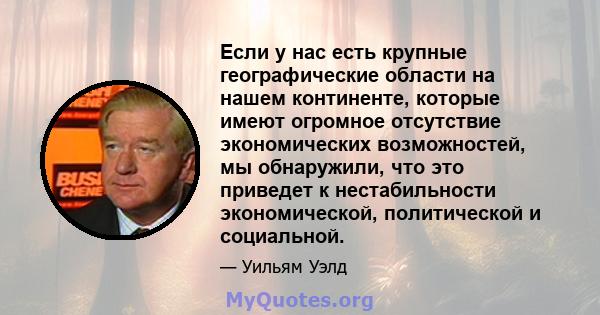 Если у нас есть крупные географические области на нашем континенте, которые имеют огромное отсутствие экономических возможностей, мы обнаружили, что это приведет к нестабильности экономической, политической и социальной.