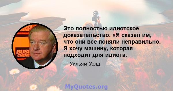 Это полностью идиотское доказательство. «Я сказал им, что они все поняли неправильно. Я хочу машину, которая подходит для идиота.