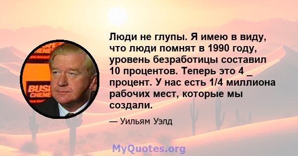 Люди не глупы. Я имею в виду, что люди помнят в 1990 году, уровень безработицы составил 10 процентов. Теперь это 4 _ процент. У нас есть 1/4 миллиона рабочих мест, которые мы создали.