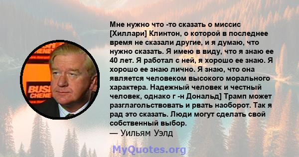 Мне нужно что -то сказать о миссис [Хиллари] Клинтон, о которой в последнее время не сказали другие, и я думаю, что нужно сказать. Я имею в виду, что я знаю ее 40 лет. Я работал с ней, я хорошо ее знаю. Я хорошо ее знаю 