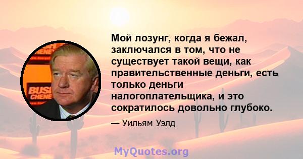 Мой лозунг, когда я бежал, заключался в том, что не существует такой вещи, как правительственные деньги, есть только деньги налогоплательщика, и это сократилось довольно глубоко.