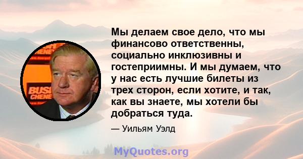 Мы делаем свое дело, что мы финансово ответственны, социально инклюзивны и гостеприимны. И мы думаем, что у нас есть лучшие билеты из трех сторон, если хотите, и так, как вы знаете, мы хотели бы добраться туда.