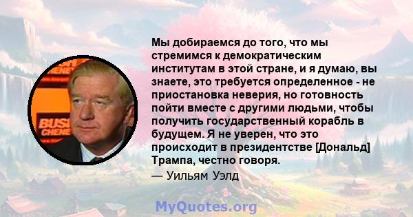 Мы добираемся до того, что мы стремимся к демократическим институтам в этой стране, и я думаю, вы знаете, это требуется определенное - не приостановка неверия, но готовность пойти вместе с другими людьми, чтобы получить 