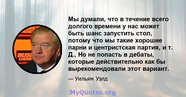 Мы думали, что в течение всего долгого времени у нас может быть шанс запустить стол, потому что мы такие хорошие парни и центристская партия, и т. Д., Но не попасть в дебаты, которые действительно как бы вырекомендовали 