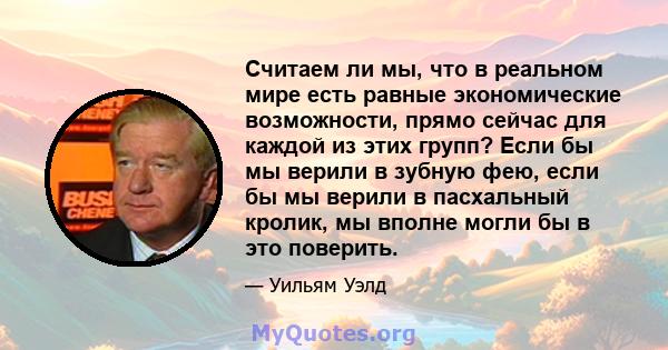 Считаем ли мы, что в реальном мире есть равные экономические возможности, прямо сейчас для каждой из этих групп? Если бы мы верили в зубную фею, если бы мы верили в пасхальный кролик, мы вполне могли бы в это поверить.