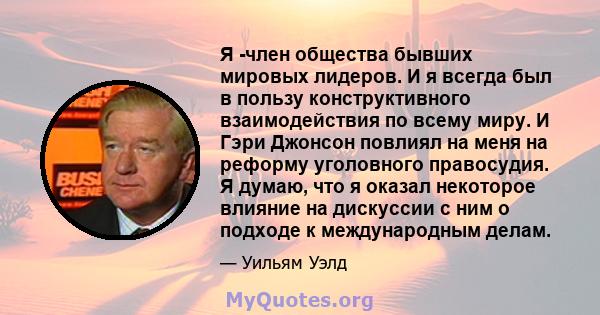 Я -член общества бывших мировых лидеров. И я всегда был в пользу конструктивного взаимодействия по всему миру. И Гэри Джонсон повлиял на меня на реформу уголовного правосудия. Я думаю, что я оказал некоторое влияние на