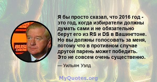 Я бы просто сказал, что 2016 год - это год, когда избиратели должны думать сами и не обязательно берут его из RS и DS в Вашингтоне. Но вы должны голосовать за меня, потому что в противном случае другой парень может