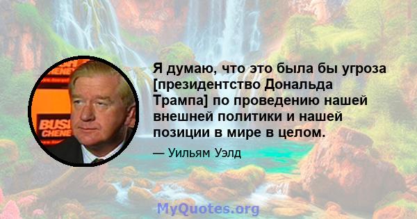 Я думаю, что это была бы угроза [президентство Дональда Трампа] по проведению нашей внешней политики и нашей позиции в мире в целом.