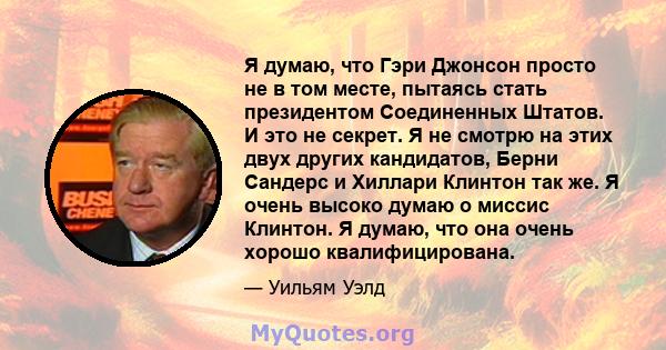 Я думаю, что Гэри Джонсон просто не в том месте, пытаясь стать президентом Соединенных Штатов. И это не секрет. Я не смотрю на этих двух других кандидатов, Берни Сандерс и Хиллари Клинтон так же. Я очень высоко думаю о