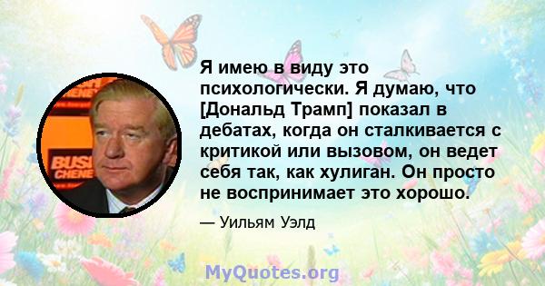 Я имею в виду это психологически. Я думаю, что [Дональд Трамп] показал в дебатах, когда он сталкивается с критикой или вызовом, он ведет себя так, как хулиган. Он просто не воспринимает это хорошо.