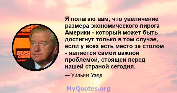 Я полагаю вам, что увеличение размера экономического пирога Америки - который может быть достигнут только в том случае, если у всех есть место за столом - является самой важной проблемой, стоящей перед нашей страной