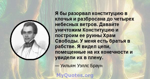 Я бы разорвал конституцию в клочья и разбросана до четырех небесных ветров. Давайте уничтожим Конституцию и построим ее руины Храм Свободы. У меня есть братья в рабстве. Я видел цепи, помещенные на их конечности и