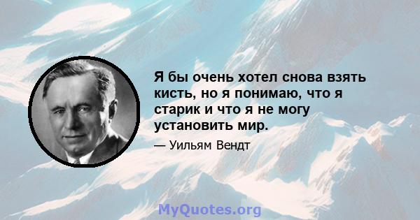 Я бы очень хотел снова взять кисть, но я понимаю, что я старик и что я не могу установить мир.